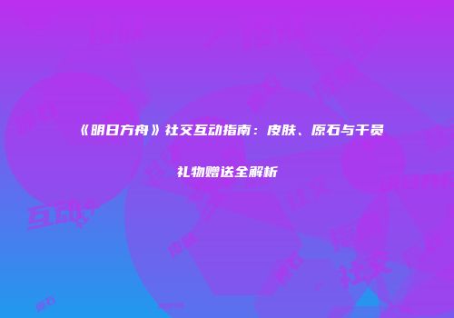 《明日方舟》社交互动指南：皮肤、原石与干员礼物赠送全解析
