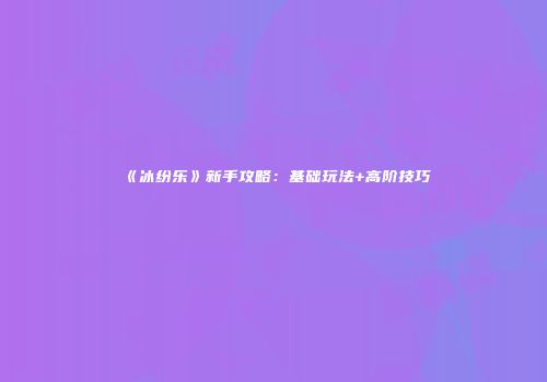 《冰纷乐》新手攻略：基础玩法+高阶技巧