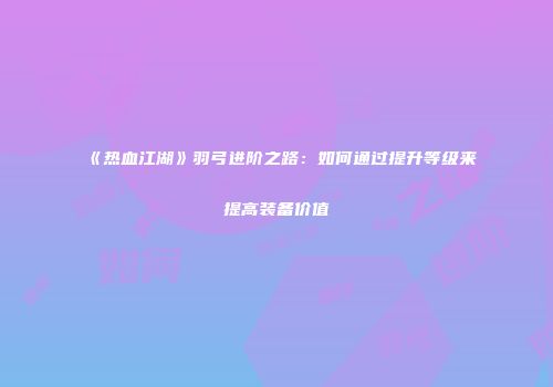 《热血江湖》羽弓进阶之路:如何通过提升等级来提高装备价值