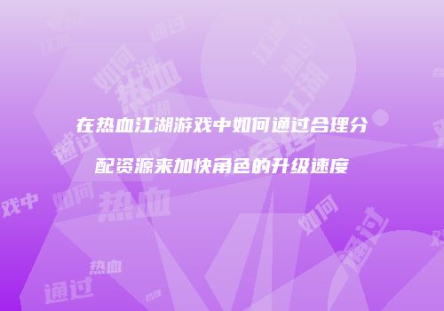 在热血江湖游戏中如何通过合理分配资源来加快角色的升级速度