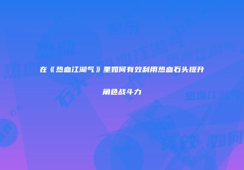 在《热血江湖气》里如何有效利用热血石头提升角色战斗力