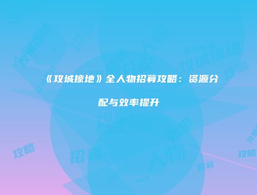 《攻城掠地》全人物招募攻略:资源分配与效率提升