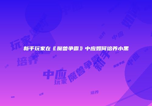 新手玩家在《魔兽争霸》中应如何培养小黑