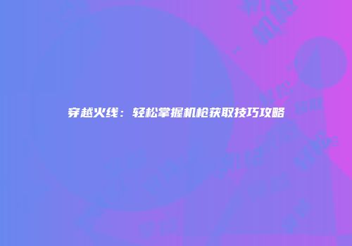 穿越火线：轻松掌握机枪获取技巧攻略