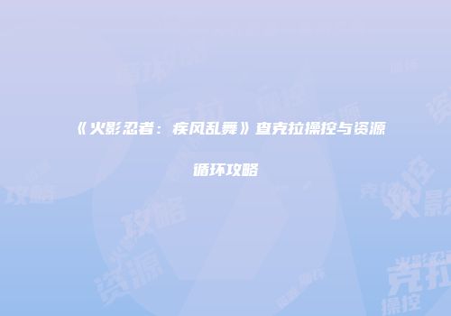 《火影忍者：疾风乱舞》查克拉操控与资源循环攻略