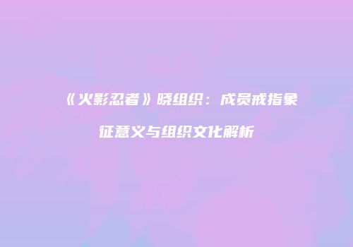 《火影忍者》晓组织：成员戒指象征意义与组织文化解析