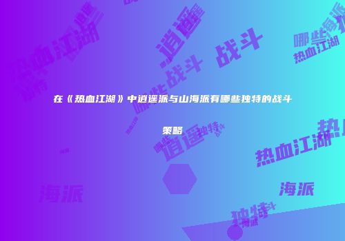 在《热血江湖》中逍遥派与山海派有哪些独特的战斗策略