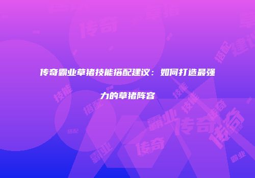 传奇霸业草猪技能搭配建议:如何打造最强力的草猪阵容