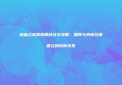 热血江湖狐狼角色社交攻略：如何与其他玩家建立良好的关系