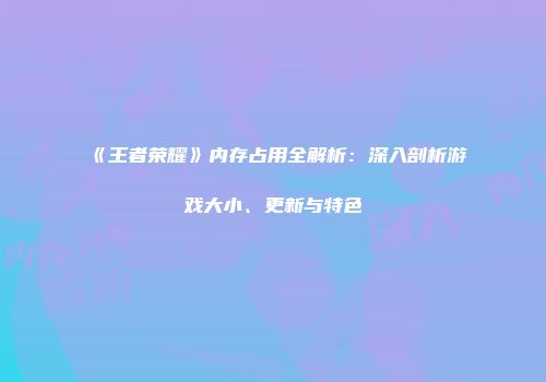 《王者荣耀》内存占用全解析：深入剖析游戏大小、更新与特色