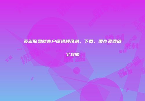 英雄联盟新客户端视频录制、下载、缓存及回放全攻略