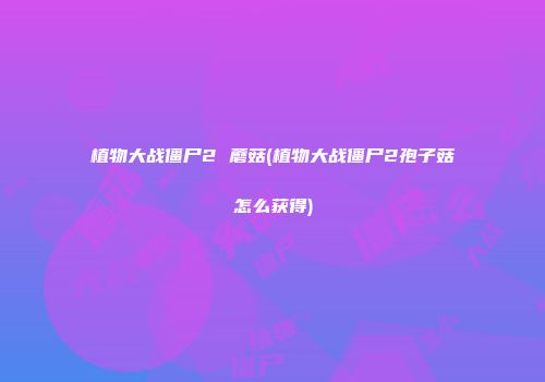 植物大战僵尸2 蘑菇(植物大战僵尸2孢子菇怎么获得)