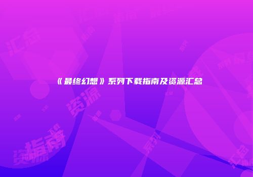 《最终幻想》系列下载指南及资源汇总