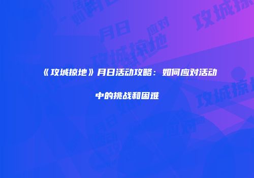 《攻城掠地》月日活动攻略:如何应对活动中的挑战和困难