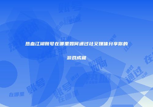 热血江湖账号在哪里如何通过社交媒体分享你的游戏成就
