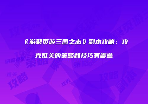 《游聚页游三国之志》副本攻略：攻克难关的策略和技巧有哪些