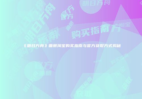 《明日方舟》画册淘宝购买指南与官方获取方式揭秘