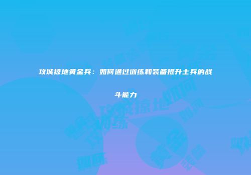 攻城掠地黄金兵:如何通过训练和装备提升士兵的战斗能力