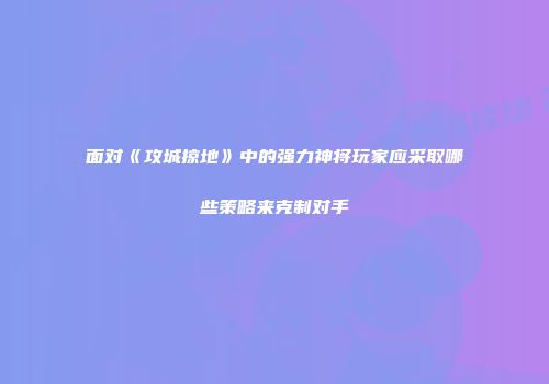 面对《攻城掠地》中的强力神将玩家应采取哪些策略来克制对手