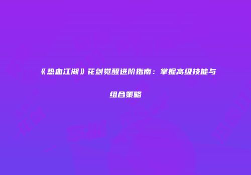 《热血江湖》花剑觉醒进阶指南:掌握高级技能与组合策略