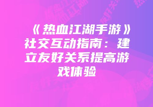 《热血江湖手游》社交互动指南：建立友好关系提高游戏体验