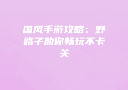 国风手游攻略：野路子助你畅玩不卡关