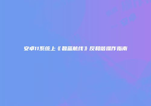 安卓11系统上《碧蓝航线》反和谐操作指南