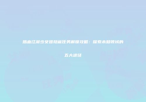 热血江湖少女团隐藏任务解锁攻略：探索未知领域的五大途径