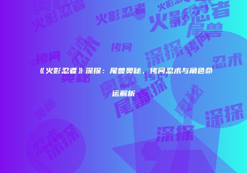 《火影忍者》深探：尾兽奥秘、拷问忍术与角色命运解析