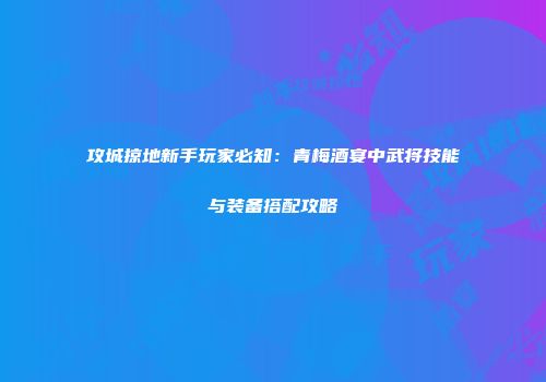 攻城掠地新手玩家必知：青梅酒宴中武将技能与装备搭配攻略