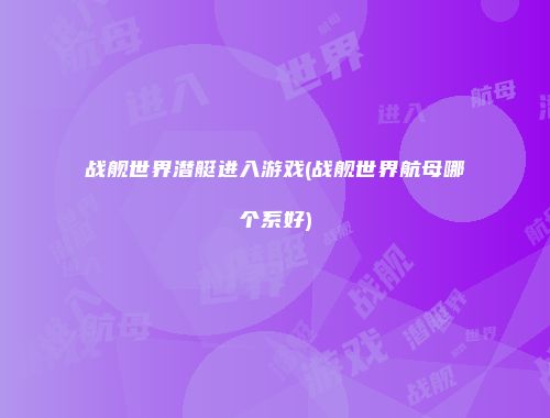 战舰世界潜艇进入游戏(战舰世界航母哪个系好)