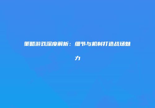 策略游戏深度解析：细节与机制打造战场魅力