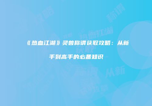 《热血江湖》灵兽称谓获取攻略：从新手到高手的必备知识