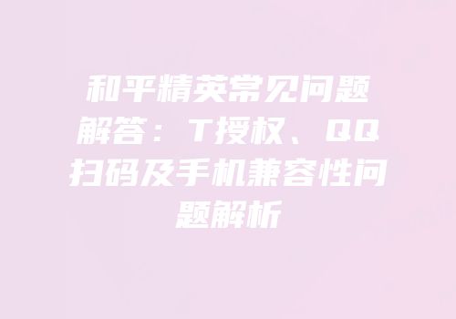 和平精英常见问题解答：T授权、QQ扫码及手机兼容性问题解析