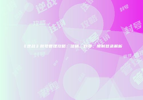 《逆战》账号管理攻略：注销、封号、限制登录解析
