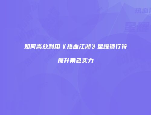 如何高效利用《热血江湖》星耀锁行符提升角色实力