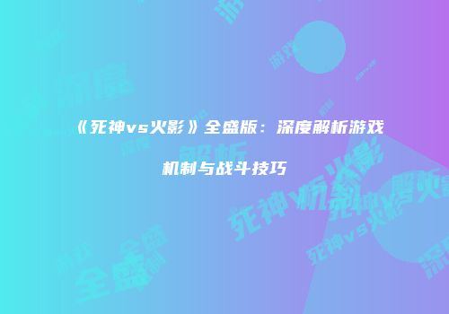 《死神vs火影》全盛版：深度解析游戏机制与战斗技巧