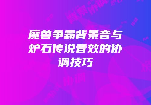 魔兽争霸背景音与炉石传说音效的协调技巧