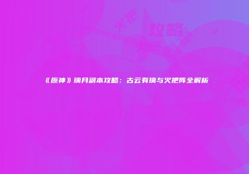 《原神》璃月副本攻略：古云有璃与火把阵全解析
