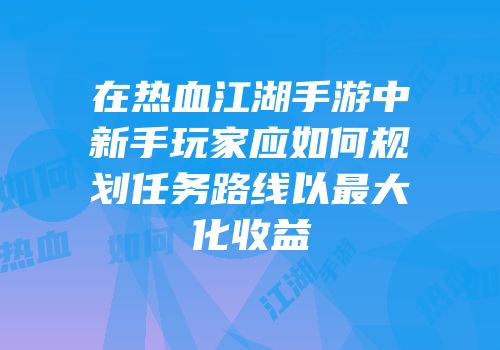 在热血江湖手游中新手玩家应如何规划任务路线以最大化收益