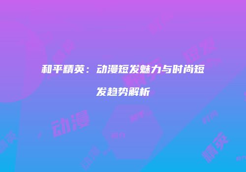 和平精英：动漫短发魅力与时尚短发趋势解析