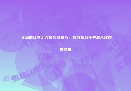 《热血江湖》刀客实战技巧：如何在战斗中最大化技能效果