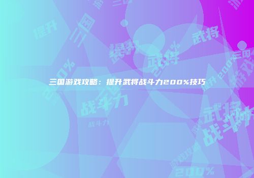 三国游戏攻略：提升武将战斗力200%技巧