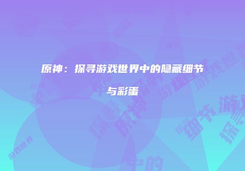 原神：探寻游戏世界中的隐藏细节与彩蛋