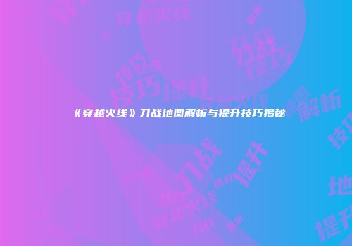 《穿越火线》刀战地图解析与提升技巧揭秘