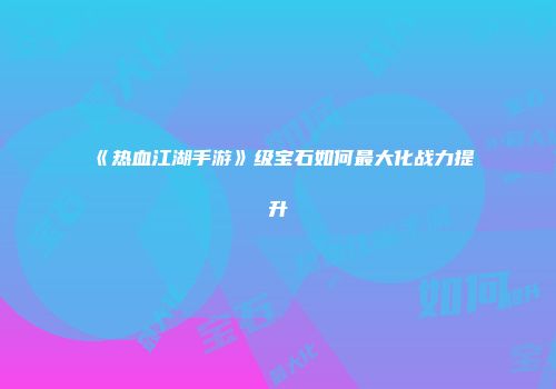《热血江湖手游》级宝石如何最大化战力提升