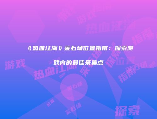 《热血江湖》采石场位置指南:探索游戏内的最佳采集点