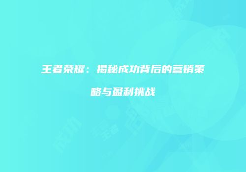 王者荣耀：揭秘成功背后的营销策略与盈利挑战