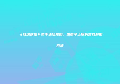 《攻城掠地》新手进阶攻略：级箱子上限的高效利用方法