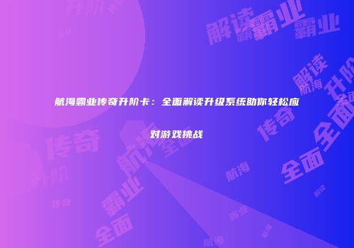 航海霸业传奇升阶卡：全面解读升级系统助你轻松应对游戏挑战
